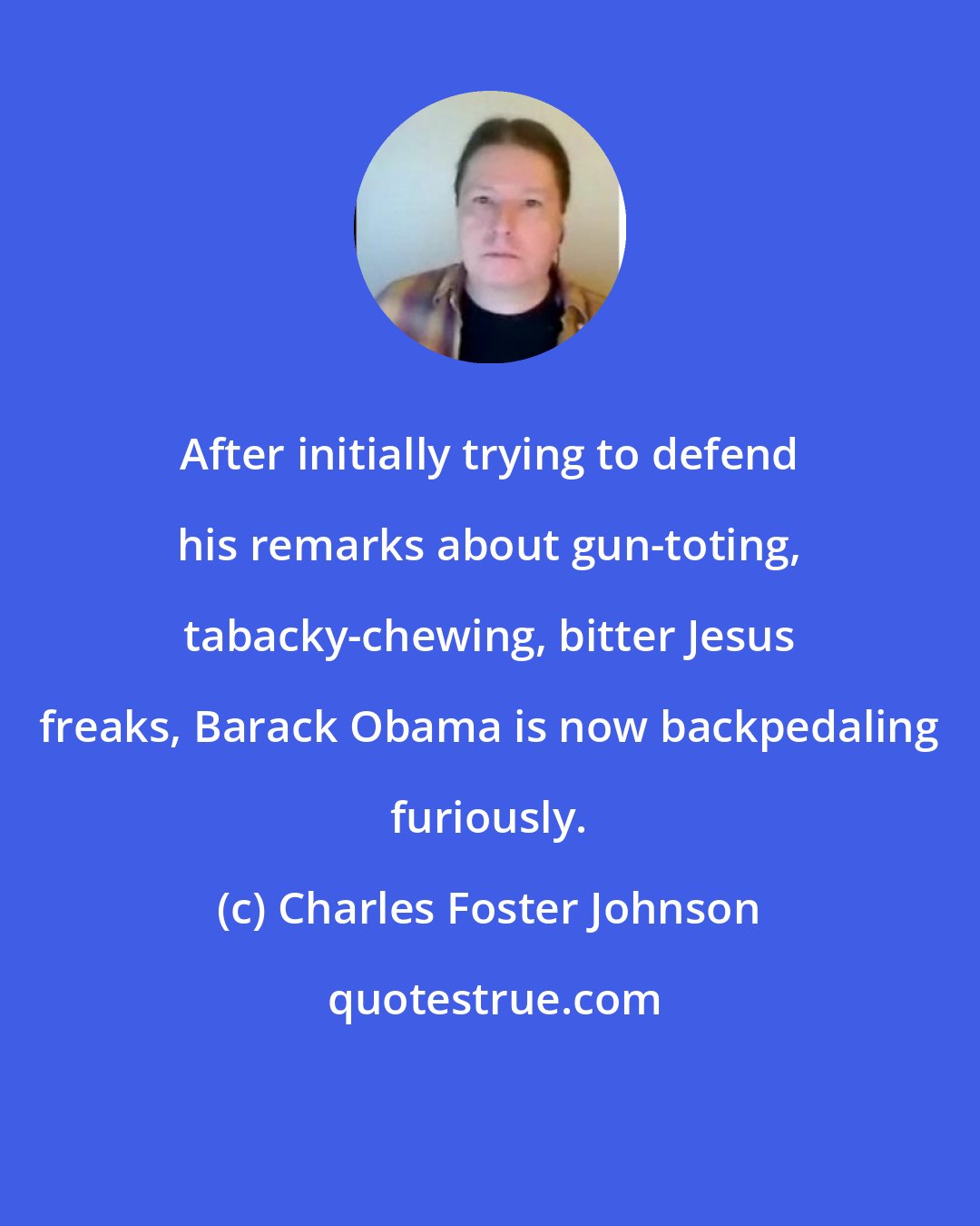 Charles Foster Johnson: After initially trying to defend his remarks about gun-toting, tabacky-chewing, bitter Jesus freaks, Barack Obama is now backpedaling furiously.