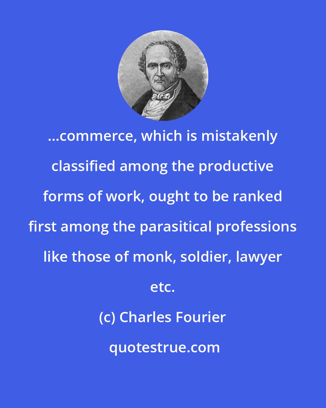 Charles Fourier: ...commerce, which is mistakenly classified among the productive forms of work, ought to be ranked first among the parasitical professions like those of monk, soldier, lawyer etc.