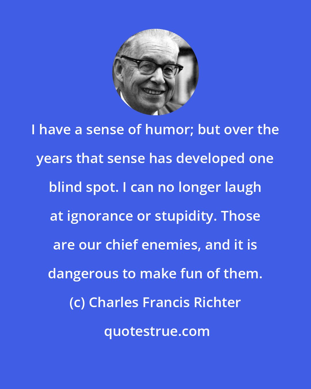 Charles Francis Richter: I have a sense of humor; but over the years that sense has developed one blind spot. I can no longer laugh at ignorance or stupidity. Those are our chief enemies, and it is dangerous to make fun of them.