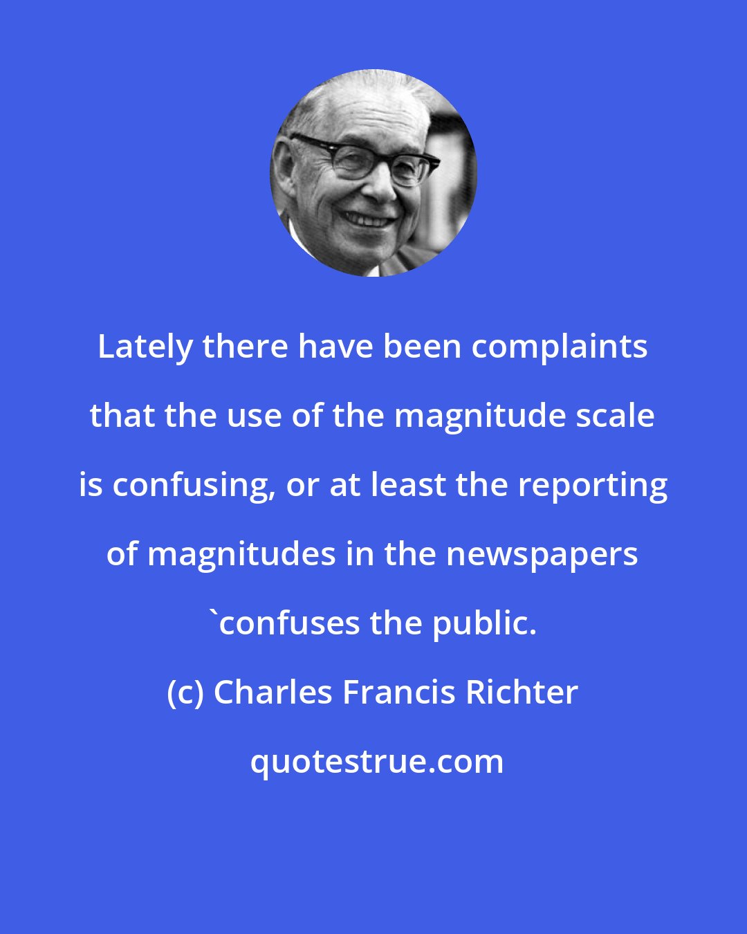 Charles Francis Richter: Lately there have been complaints that the use of the magnitude scale is confusing, or at least the reporting of magnitudes in the newspapers 'confuses the public.