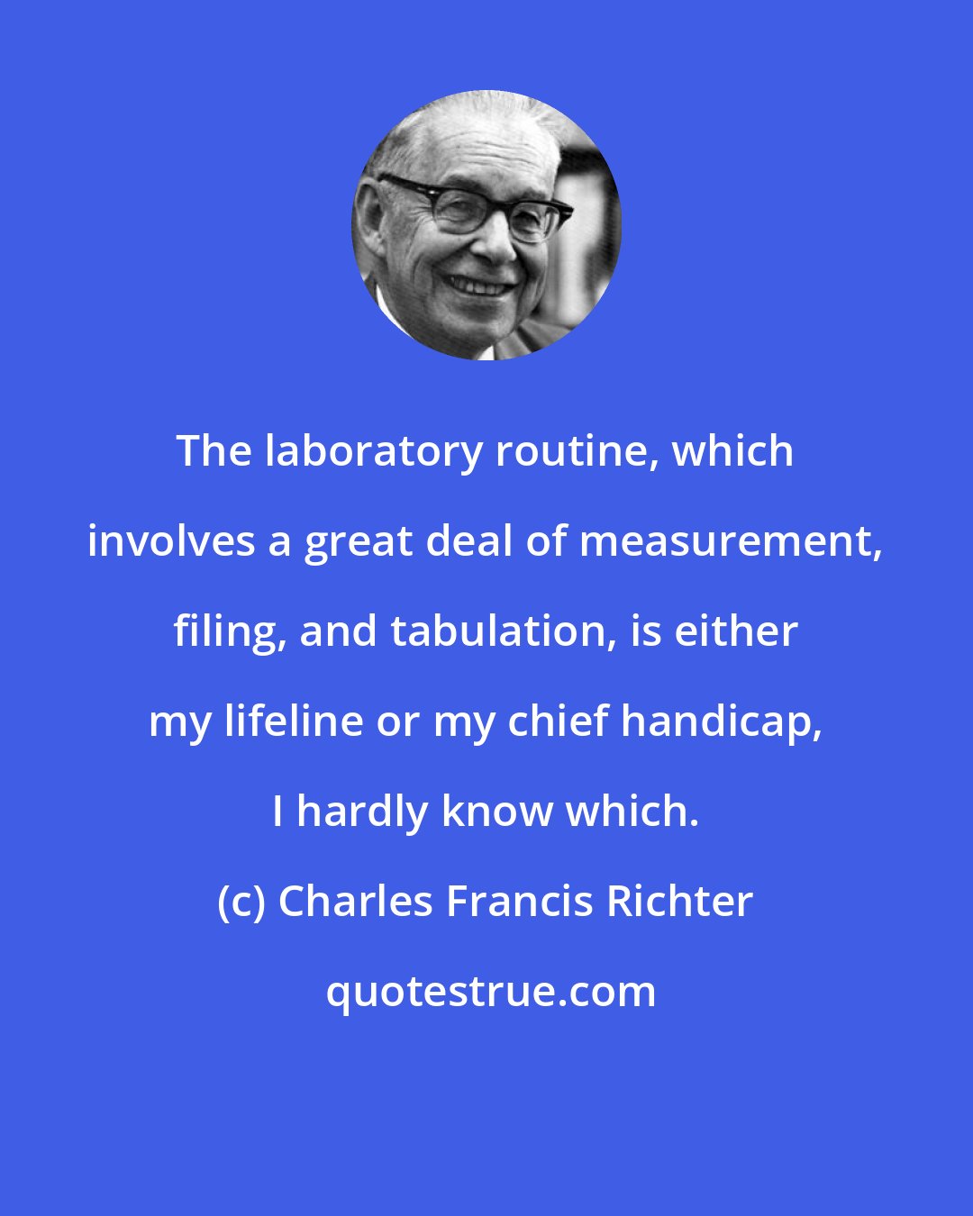 Charles Francis Richter: The laboratory routine, which involves a great deal of measurement, filing, and tabulation, is either my lifeline or my chief handicap, I hardly know which.