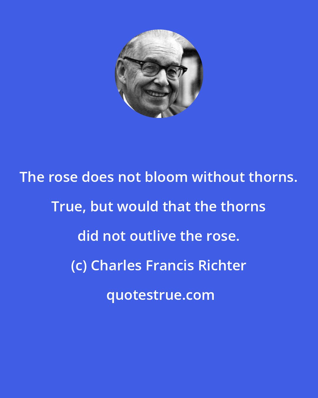Charles Francis Richter: The rose does not bloom without thorns. True, but would that the thorns did not outlive the rose.