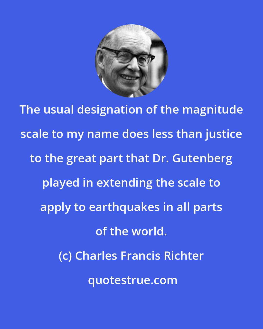 Charles Francis Richter: The usual designation of the magnitude scale to my name does less than justice to the great part that Dr. Gutenberg played in extending the scale to apply to earthquakes in all parts of the world.