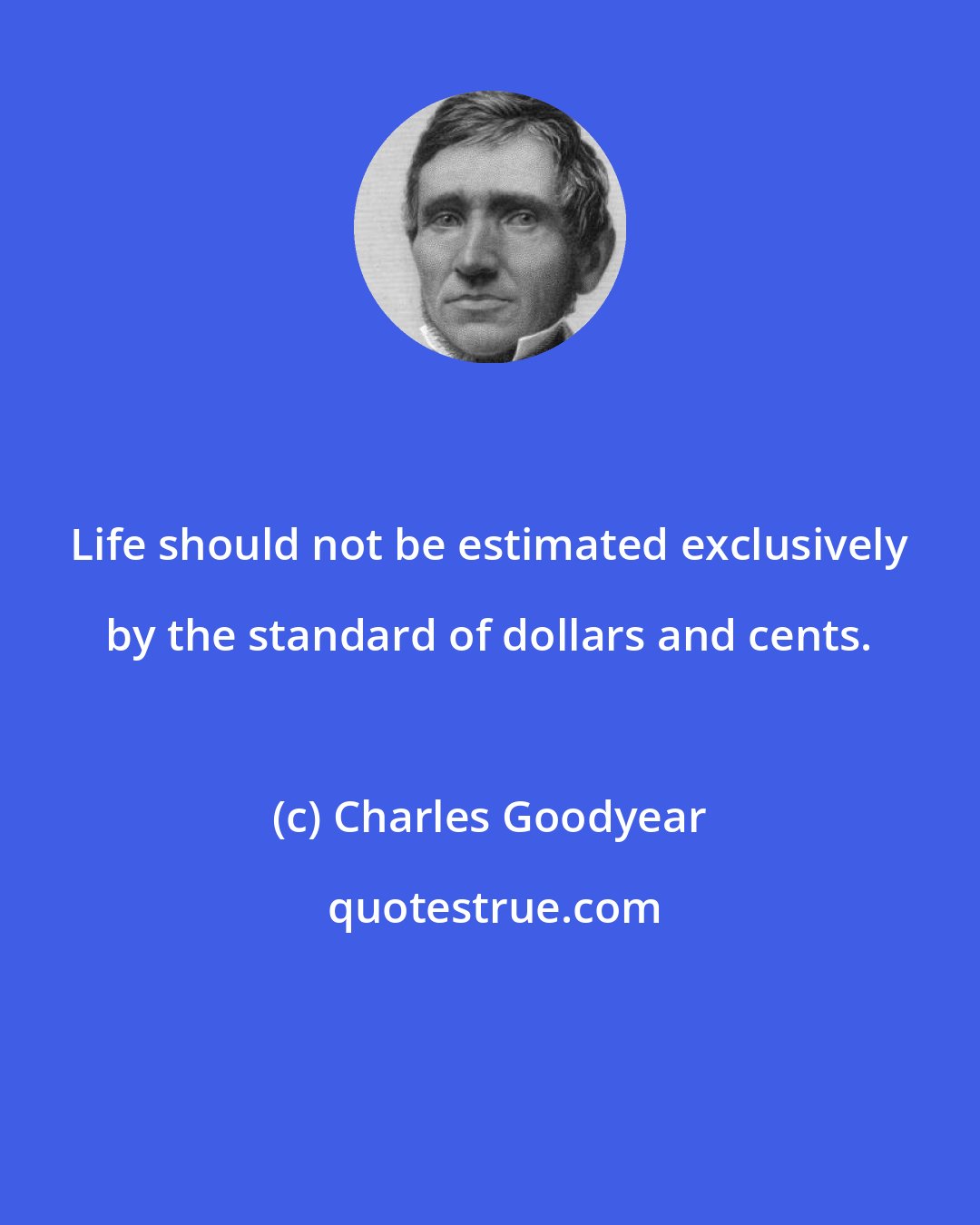 Charles Goodyear: Life should not be estimated exclusively by the standard of dollars and cents.