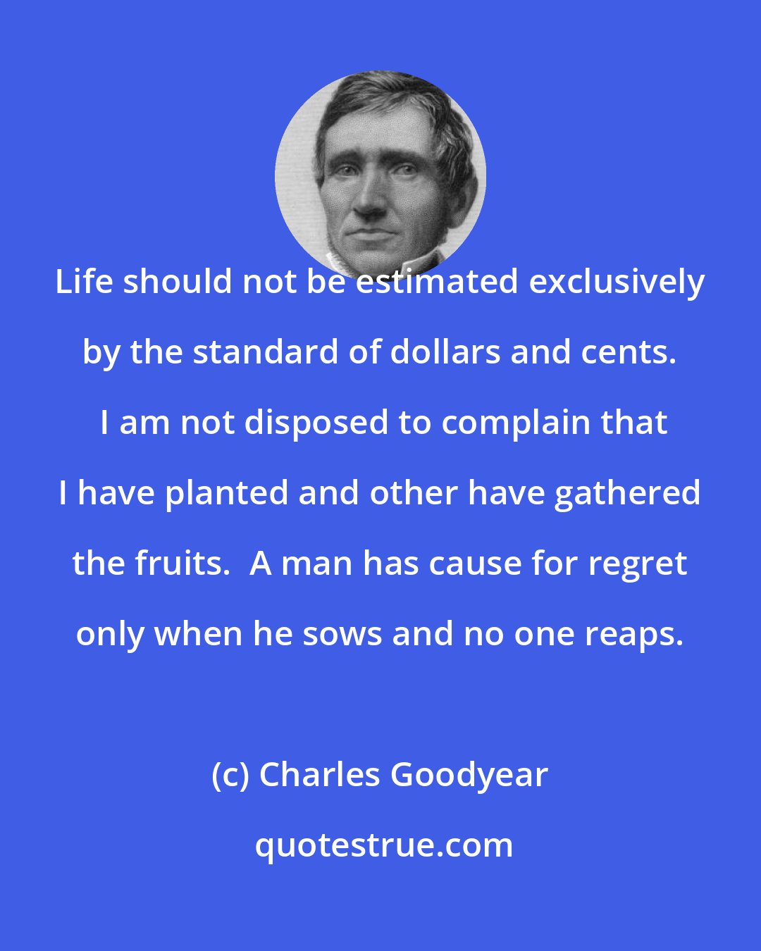 Charles Goodyear: Life should not be estimated exclusively by the standard of dollars and cents.  I am not disposed to complain that I have planted and other have gathered the fruits.  A man has cause for regret only when he sows and no one reaps.