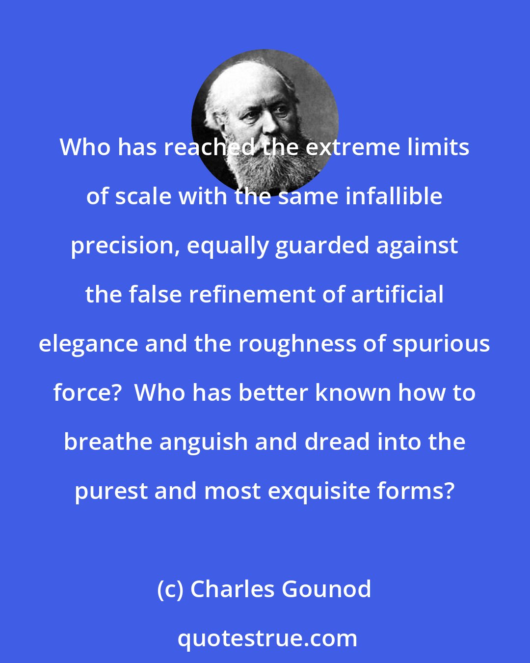 Charles Gounod: Who has reached the extreme limits of scale with the same infallible precision, equally guarded against the false refinement of artificial elegance and the roughness of spurious force?  Who has better known how to breathe anguish and dread into the purest and most exquisite forms?