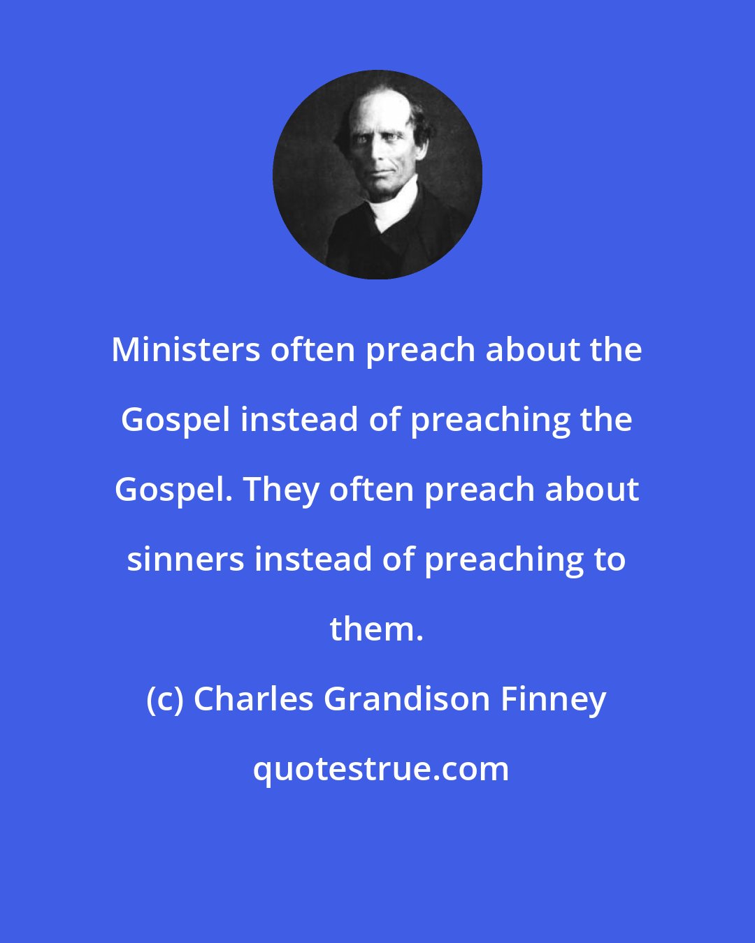 Charles Grandison Finney: Ministers often preach about the Gospel instead of preaching the Gospel. They often preach about sinners instead of preaching to them.