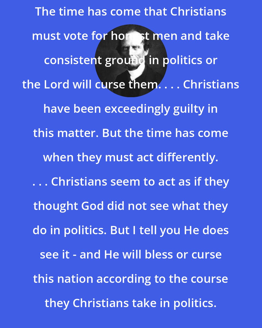 Charles Grandison Finney: The time has come that Christians must vote for honest men and take consistent ground in politics or the Lord will curse them. . . . Christians have been exceedingly guilty in this matter. But the time has come when they must act differently. . . . Christians seem to act as if they thought God did not see what they do in politics. But I tell you He does see it - and He will bless or curse this nation according to the course they Christians take in politics.