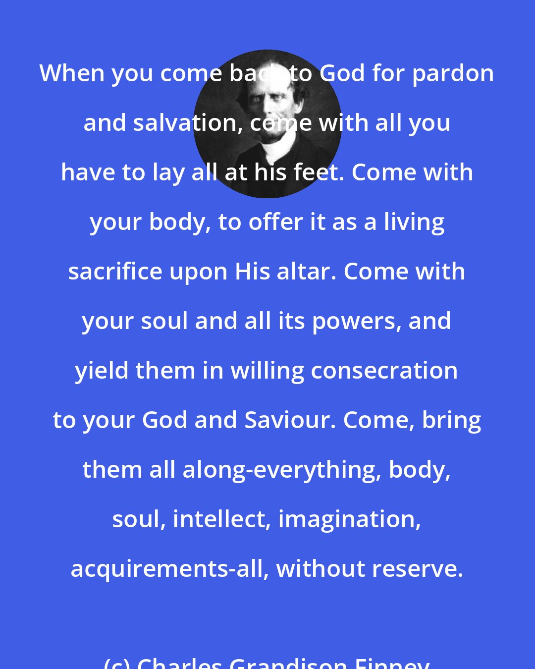 Charles Grandison Finney: When you come back to God for pardon and salvation, come with all you have to lay all at his feet. Come with your body, to offer it as a living sacrifice upon His altar. Come with your soul and all its powers, and yield them in willing consecration to your God and Saviour. Come, bring them all along-everything, body, soul, intellect, imagination, acquirements-all, without reserve.