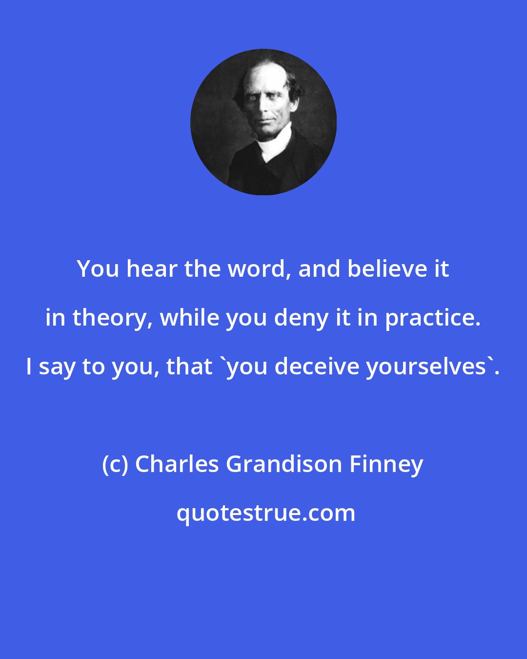 Charles Grandison Finney: You hear the word, and believe it in theory, while you deny it in practice. I say to you, that 'you deceive yourselves'.