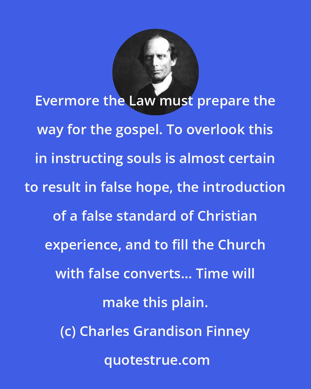 Charles Grandison Finney: Evermore the Law must prepare the way for the gospel. To overlook this in instructing souls is almost certain to result in false hope, the introduction of a false standard of Christian experience, and to fill the Church with false converts... Time will make this plain.