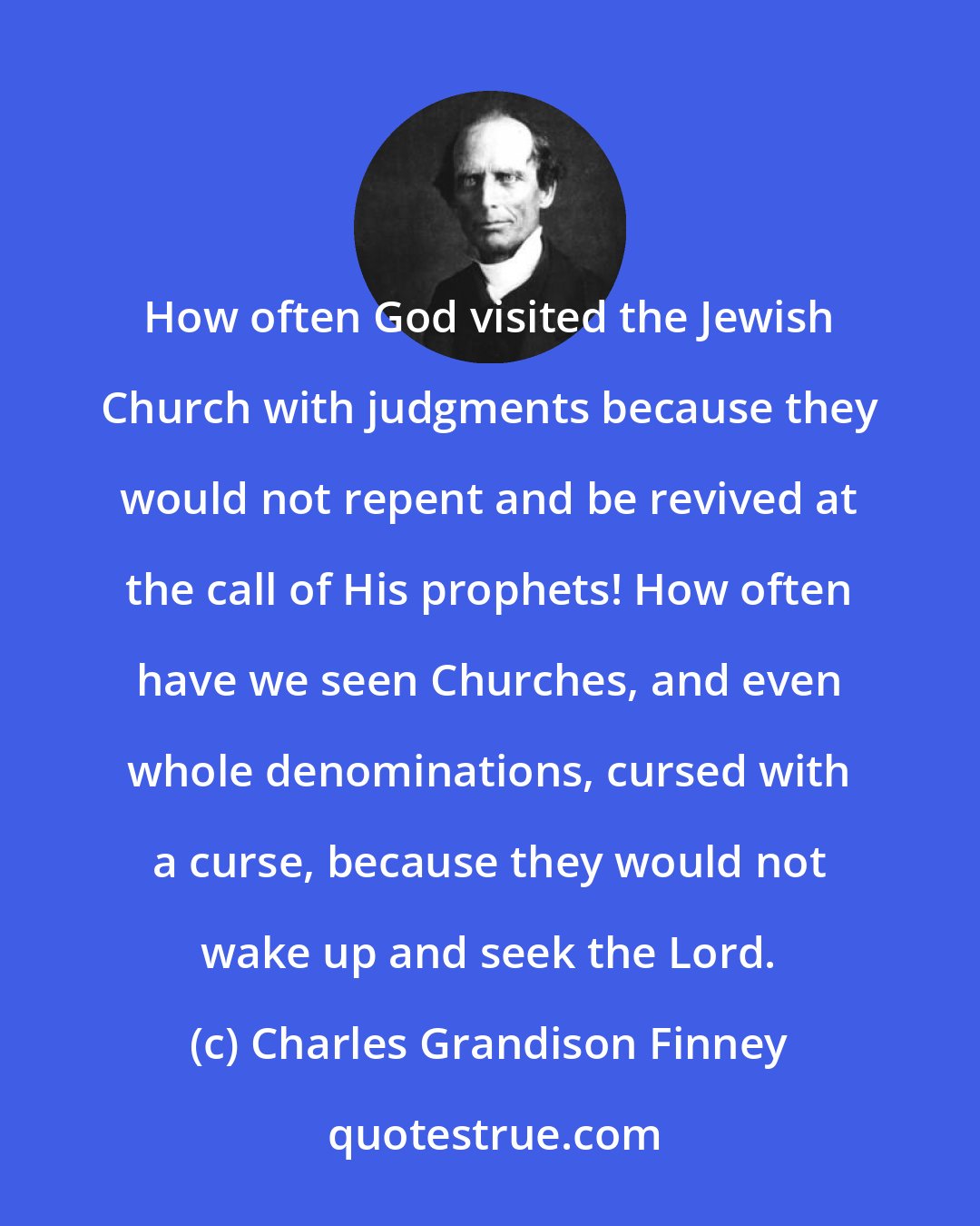 Charles Grandison Finney: How often God visited the Jewish Church with judgments because they would not repent and be revived at the call of His prophets! How often have we seen Churches, and even whole denominations, cursed with a curse, because they would not wake up and seek the Lord.