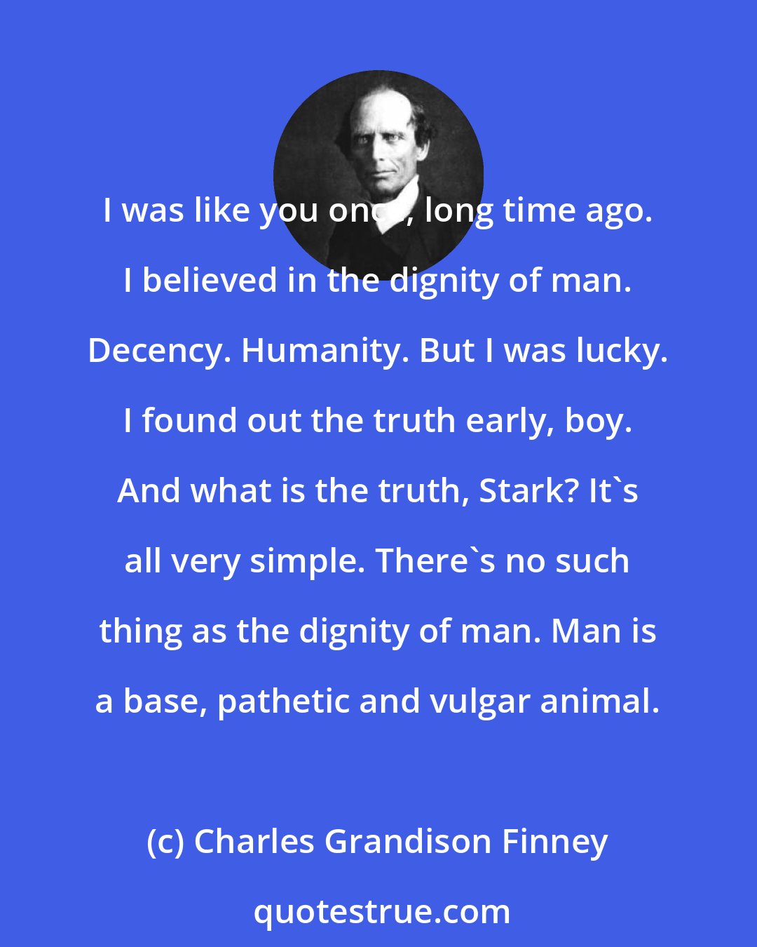 Charles Grandison Finney: I was like you once, long time ago. I believed in the dignity of man. Decency. Humanity. But I was lucky. I found out the truth early, boy. And what is the truth, Stark? It's all very simple. There's no such thing as the dignity of man. Man is a base, pathetic and vulgar animal.