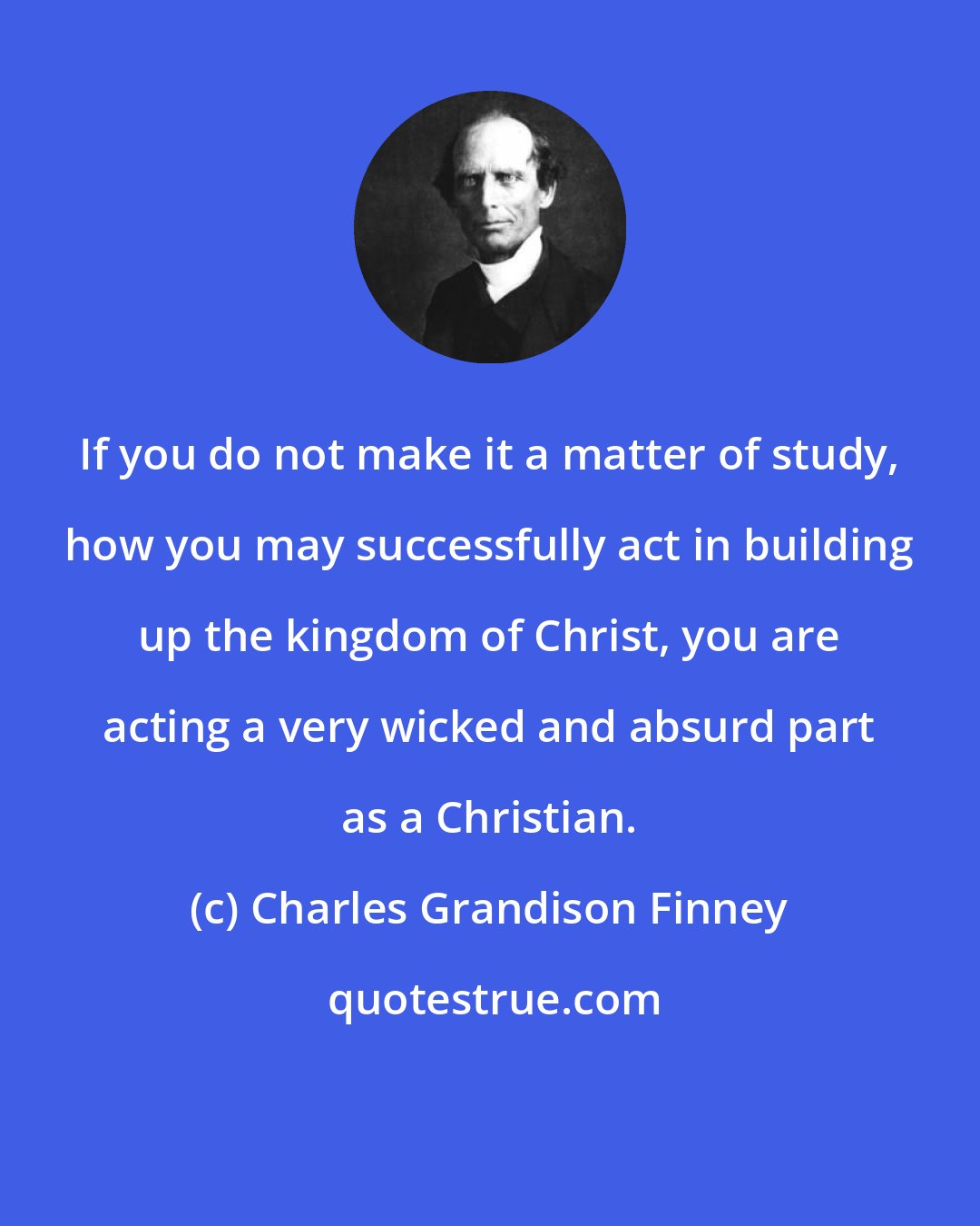 Charles Grandison Finney: If you do not make it a matter of study, how you may successfully act in building up the kingdom of Christ, you are acting a very wicked and absurd part as a Christian.