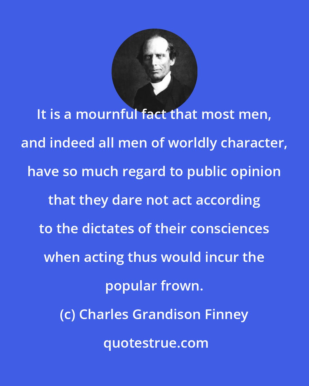 Charles Grandison Finney: It is a mournful fact that most men, and indeed all men of worldly character, have so much regard to public opinion that they dare not act according to the dictates of their consciences when acting thus would incur the popular frown.