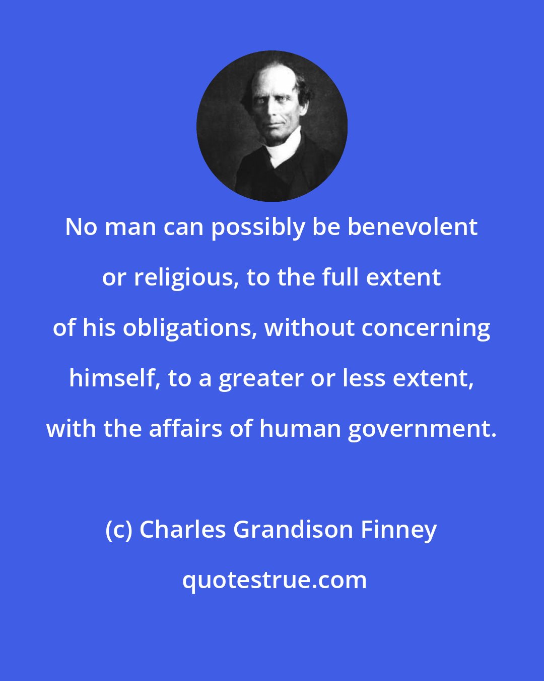 Charles Grandison Finney: No man can possibly be benevolent or religious, to the full extent of his obligations, without concerning himself, to a greater or less extent, with the affairs of human government.