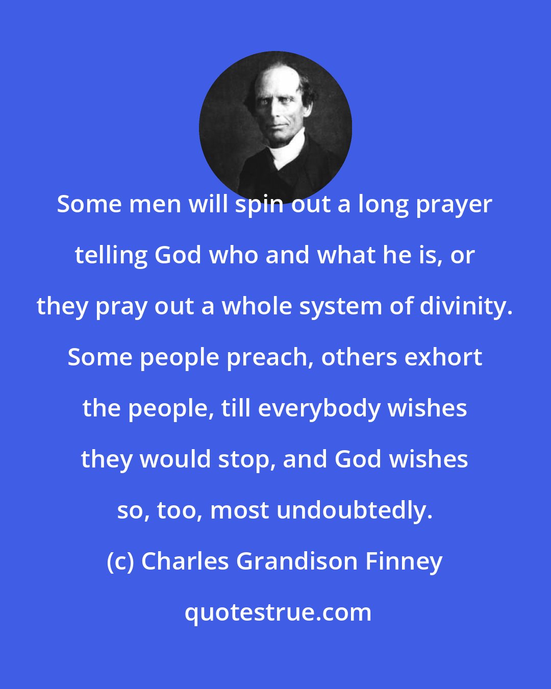 Charles Grandison Finney: Some men will spin out a long prayer telling God who and what he is, or they pray out a whole system of divinity. Some people preach, others exhort the people, till everybody wishes they would stop, and God wishes so, too, most undoubtedly.