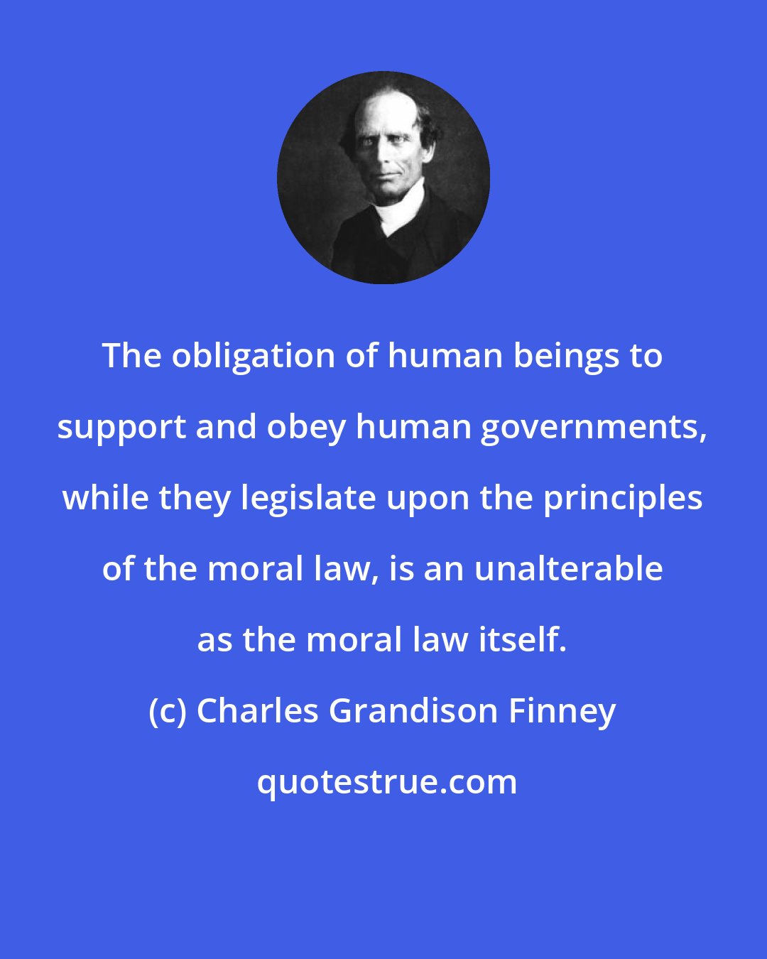 Charles Grandison Finney: The obligation of human beings to support and obey human governments, while they legislate upon the principles of the moral law, is an unalterable as the moral law itself.