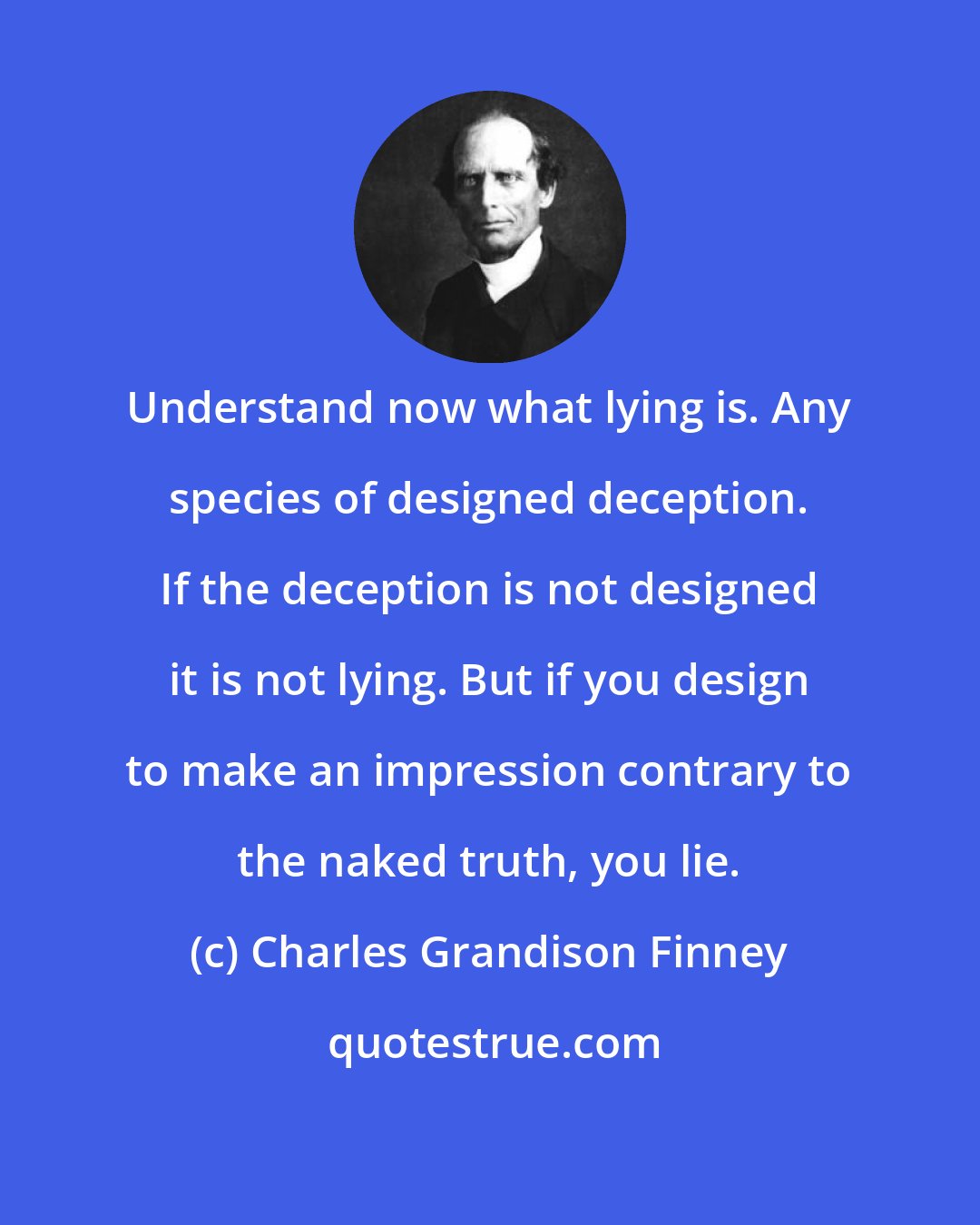 Charles Grandison Finney: Understand now what lying is. Any species of designed deception. If the deception is not designed it is not lying. But if you design to make an impression contrary to the naked truth, you lie.