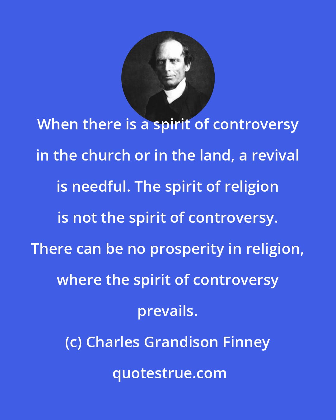 Charles Grandison Finney: When there is a spirit of controversy in the church or in the land, a revival is needful. The spirit of religion is not the spirit of controversy. There can be no prosperity in religion, where the spirit of controversy prevails.