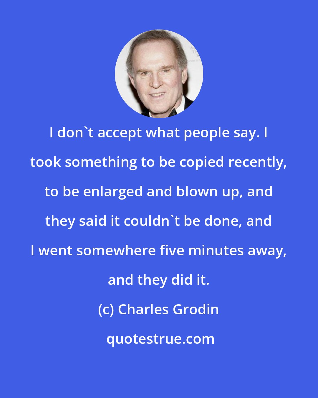 Charles Grodin: I don't accept what people say. I took something to be copied recently, to be enlarged and blown up, and they said it couldn't be done, and I went somewhere five minutes away, and they did it.