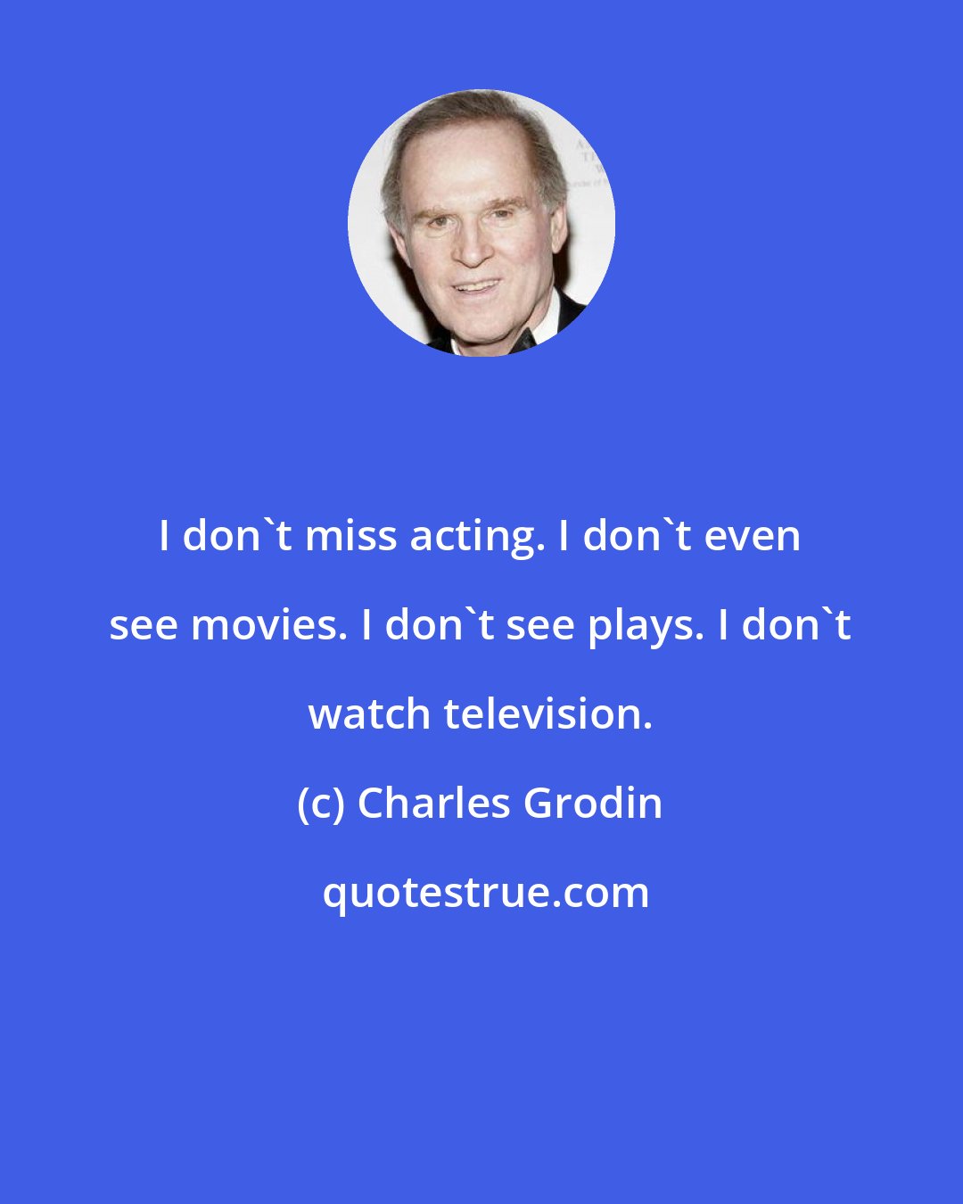 Charles Grodin: I don't miss acting. I don't even see movies. I don't see plays. I don't watch television.