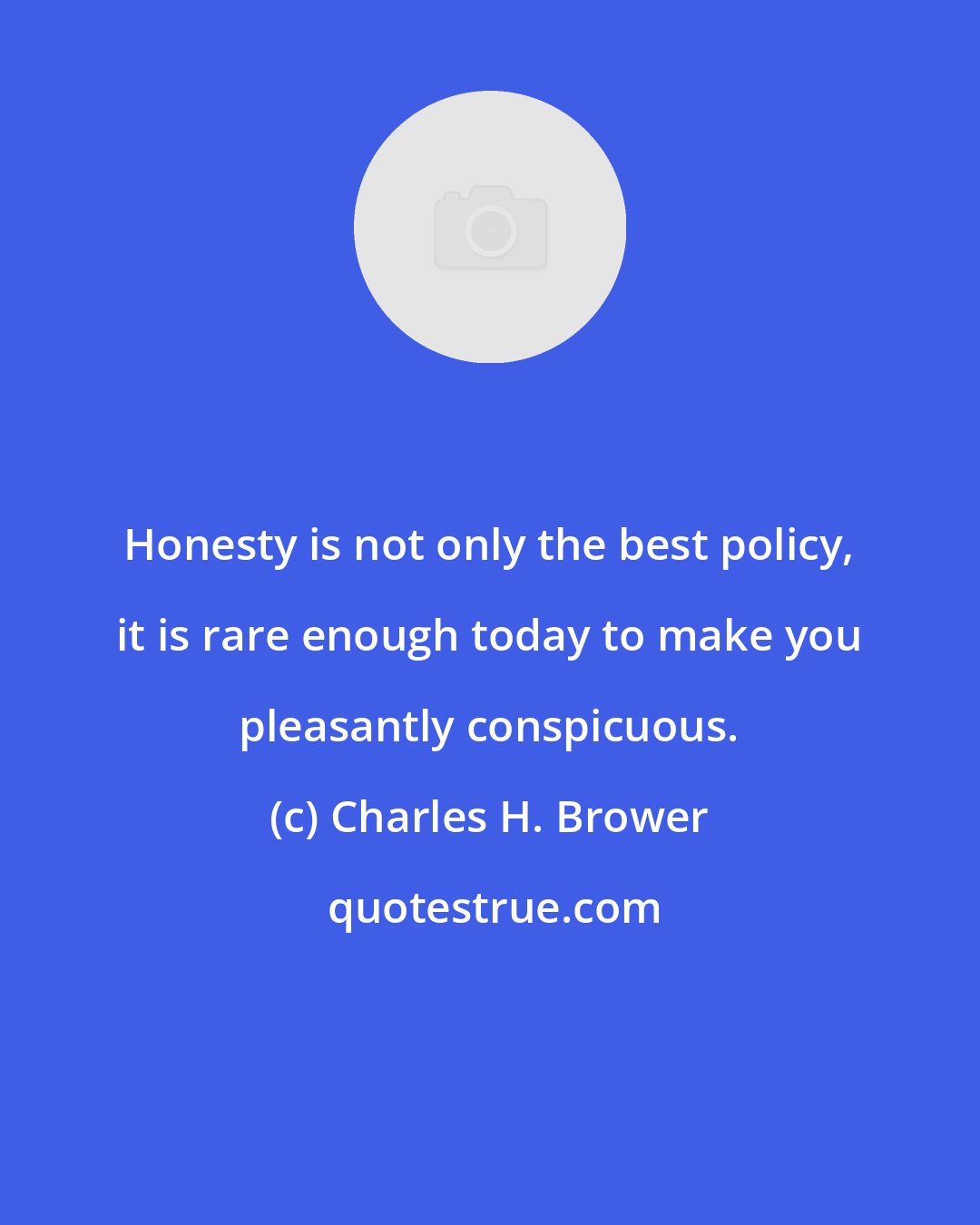 Charles H. Brower: Honesty is not only the best policy, it is rare enough today to make you pleasantly conspicuous.