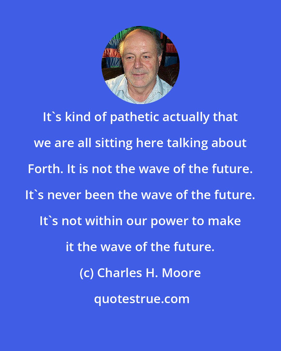 Charles H. Moore: It's kind of pathetic actually that we are all sitting here talking about Forth. It is not the wave of the future. It's never been the wave of the future. It's not within our power to make it the wave of the future.