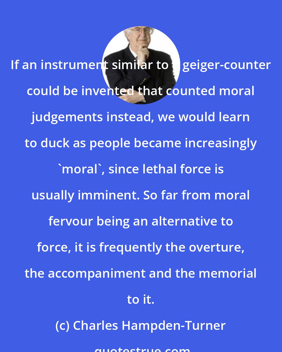 Charles Hampden-Turner: If an instrument similar to a geiger-counter could be invented that counted moral judgements instead, we would learn to duck as people became increasingly 'moral', since lethal force is usually imminent. So far from moral fervour being an alternative to force, it is frequently the overture, the accompaniment and the memorial to it.