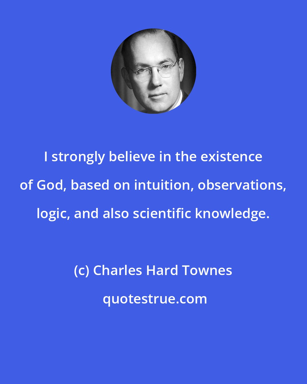 Charles Hard Townes: I strongly believe in the existence of God, based on intuition, observations, logic, and also scientific knowledge.