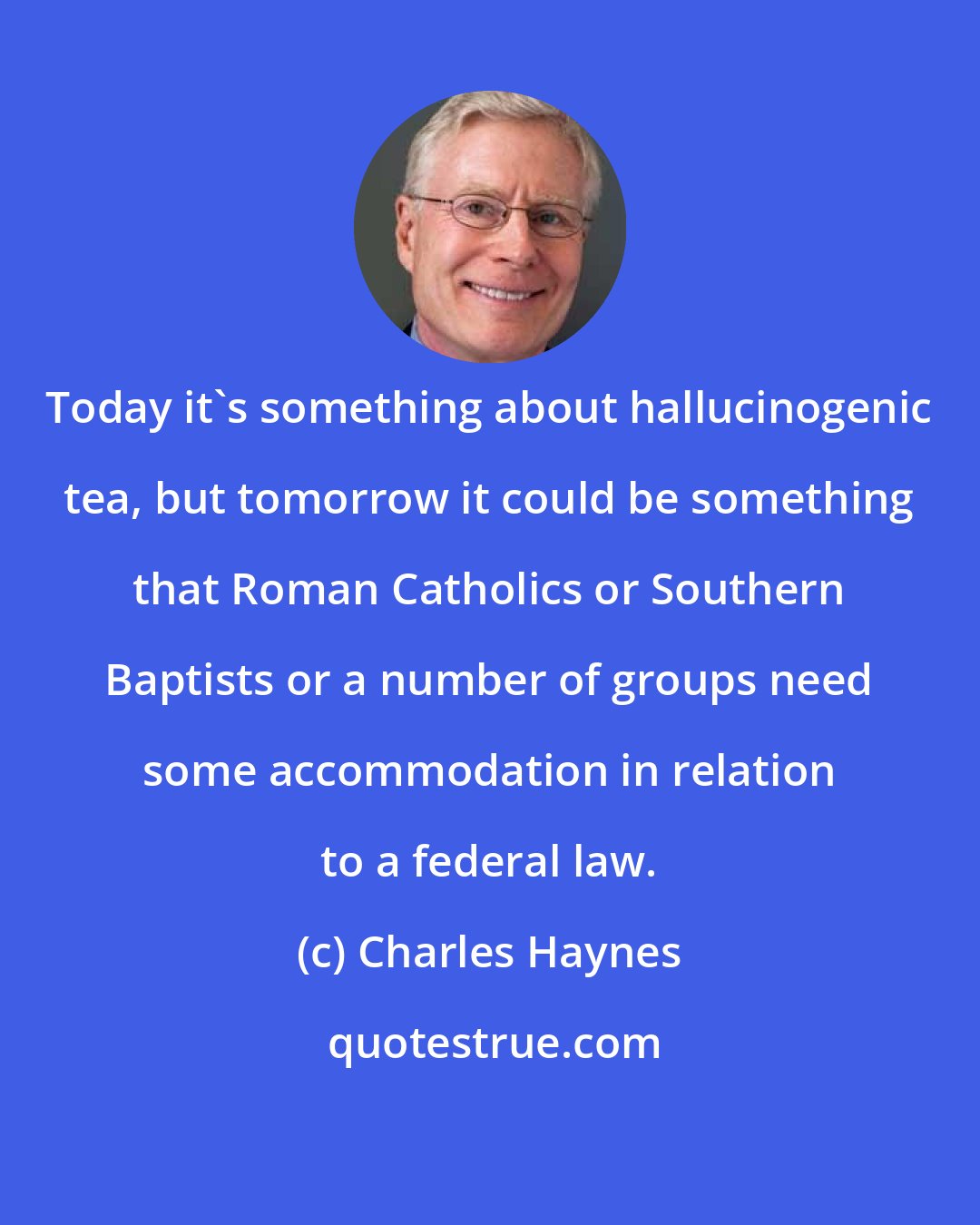 Charles Haynes: Today it's something about hallucinogenic tea, but tomorrow it could be something that Roman Catholics or Southern Baptists or a number of groups need some accommodation in relation to a federal law.