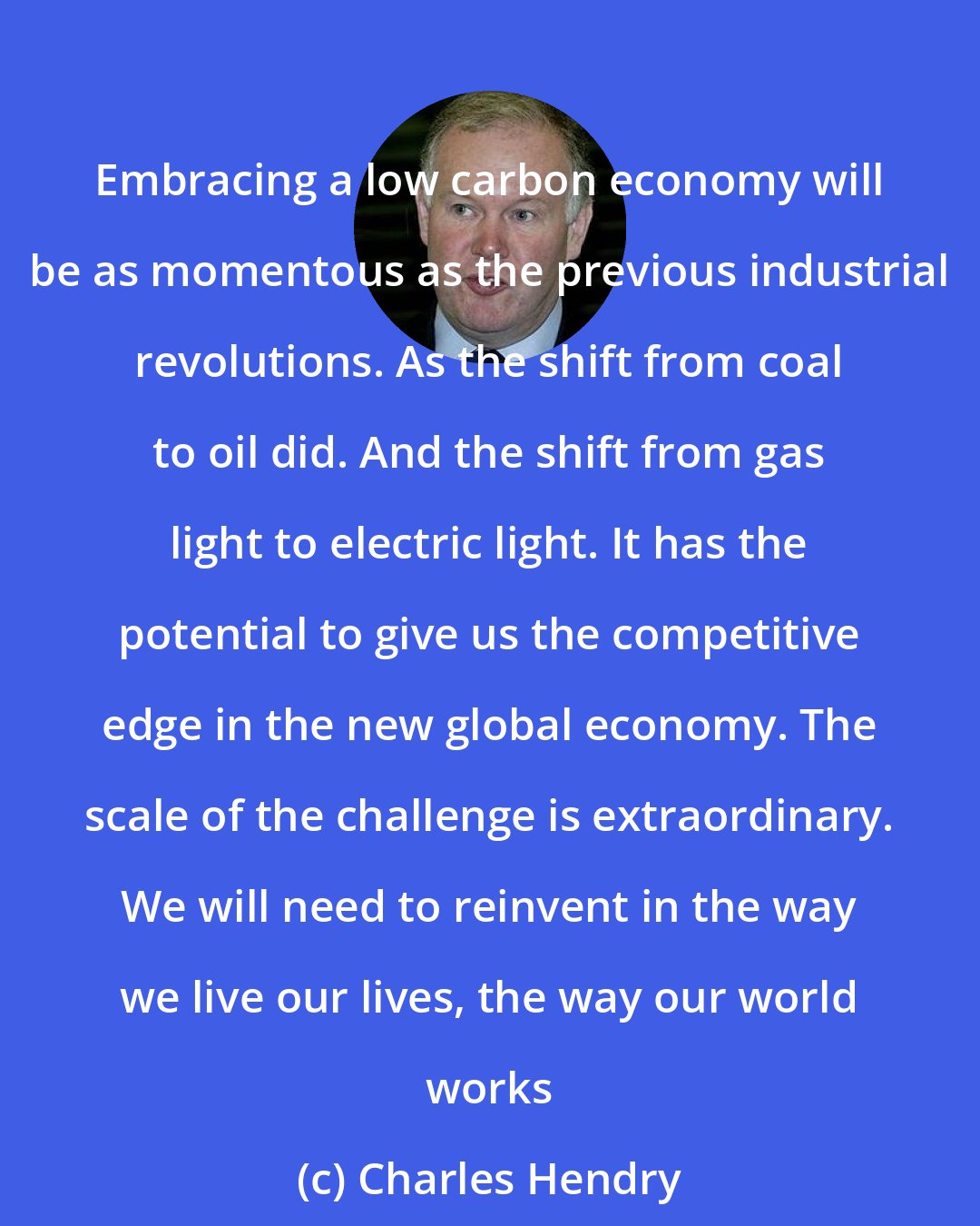 Charles Hendry: Embracing a low carbon economy will be as momentous as the previous industrial revolutions. As the shift from coal to oil did. And the shift from gas light to electric light. It has the potential to give us the competitive edge in the new global economy. The scale of the challenge is extraordinary. We will need to reinvent in the way we live our lives, the way our world works