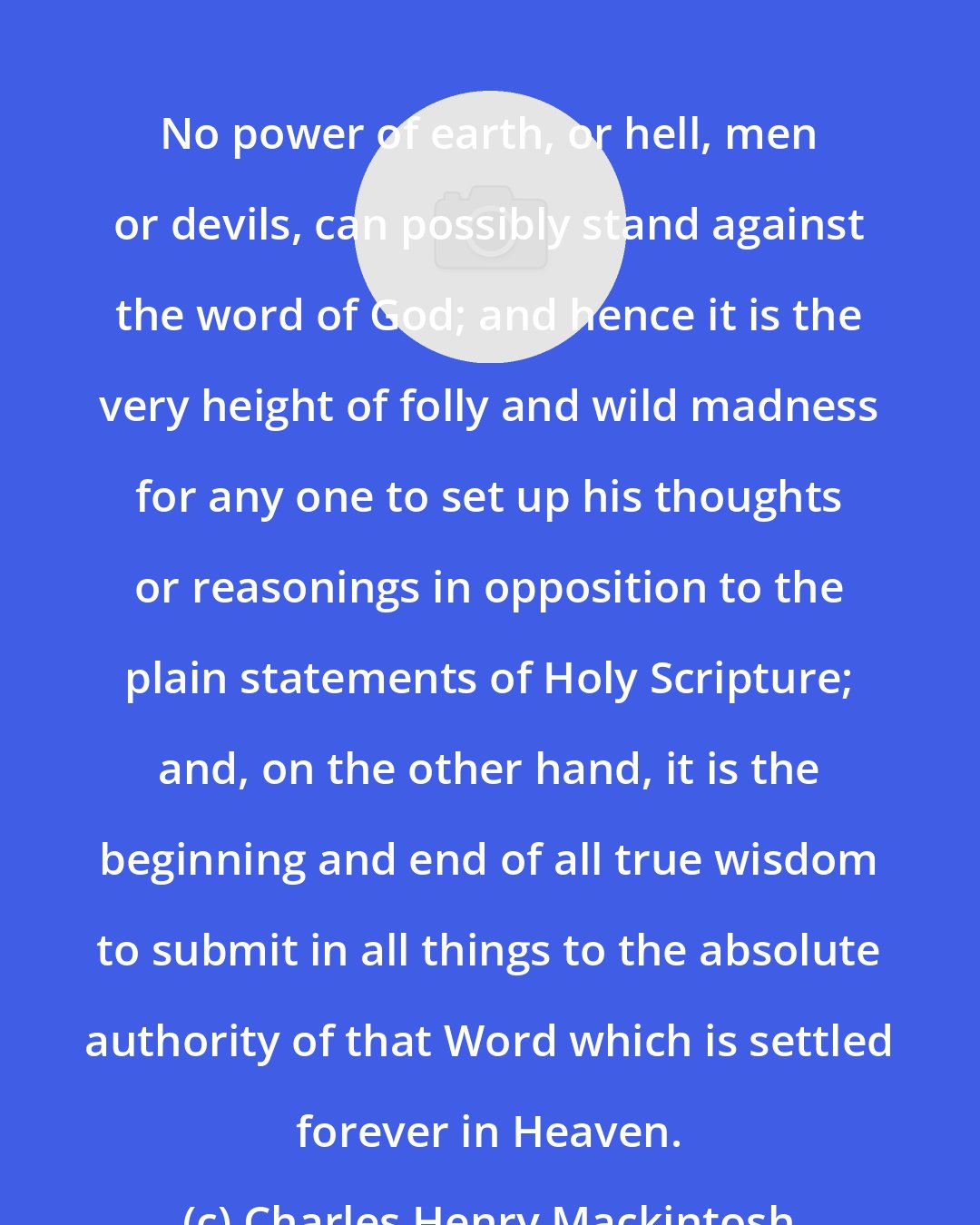 Charles Henry Mackintosh: No power of earth, or hell, men or devils, can possibly stand against the word of God; and hence it is the very height of folly and wild madness for any one to set up his thoughts or reasonings in opposition to the plain statements of Holy Scripture; and, on the other hand, it is the beginning and end of all true wisdom to submit in all things to the absolute authority of that Word which is settled forever in Heaven.