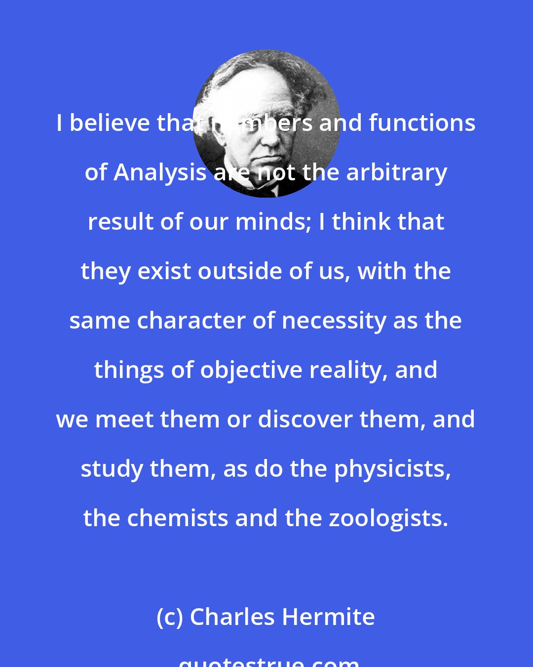 Charles Hermite: I believe that numbers and functions of Analysis are not the arbitrary result of our minds; I think that they exist outside of us, with the same character of necessity as the things of objective reality, and we meet them or discover them, and study them, as do the physicists, the chemists and the zoologists.