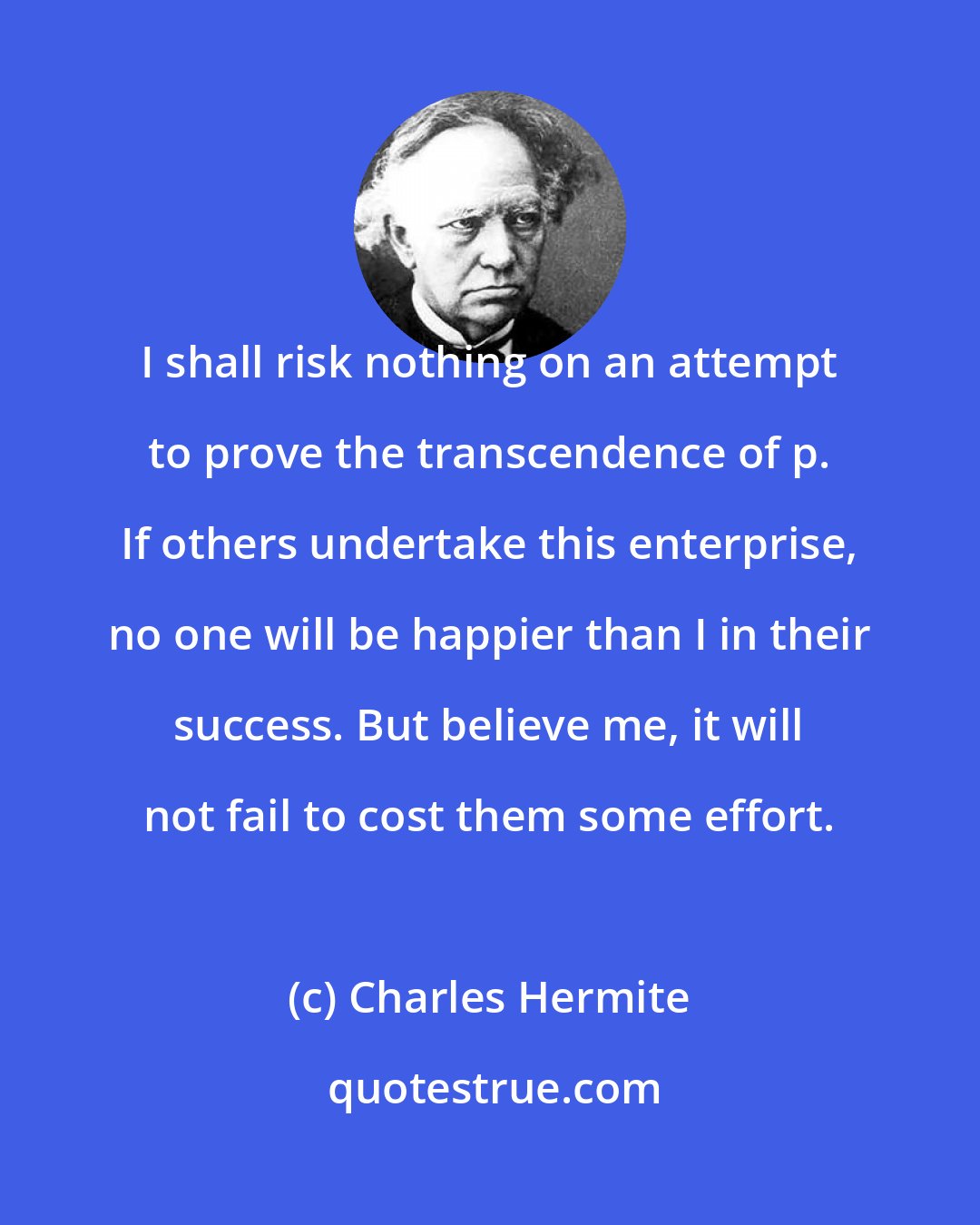 Charles Hermite: I shall risk nothing on an attempt to prove the transcendence of p. If others undertake this enterprise, no one will be happier than I in their success. But believe me, it will not fail to cost them some effort.