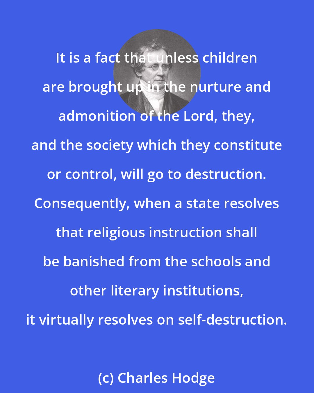 Charles Hodge: It is a fact that unless children are brought up in the nurture and admonition of the Lord, they, and the society which they constitute or control, will go to destruction. Consequently, when a state resolves that religious instruction shall be banished from the schools and other literary institutions, it virtually resolves on self-destruction.