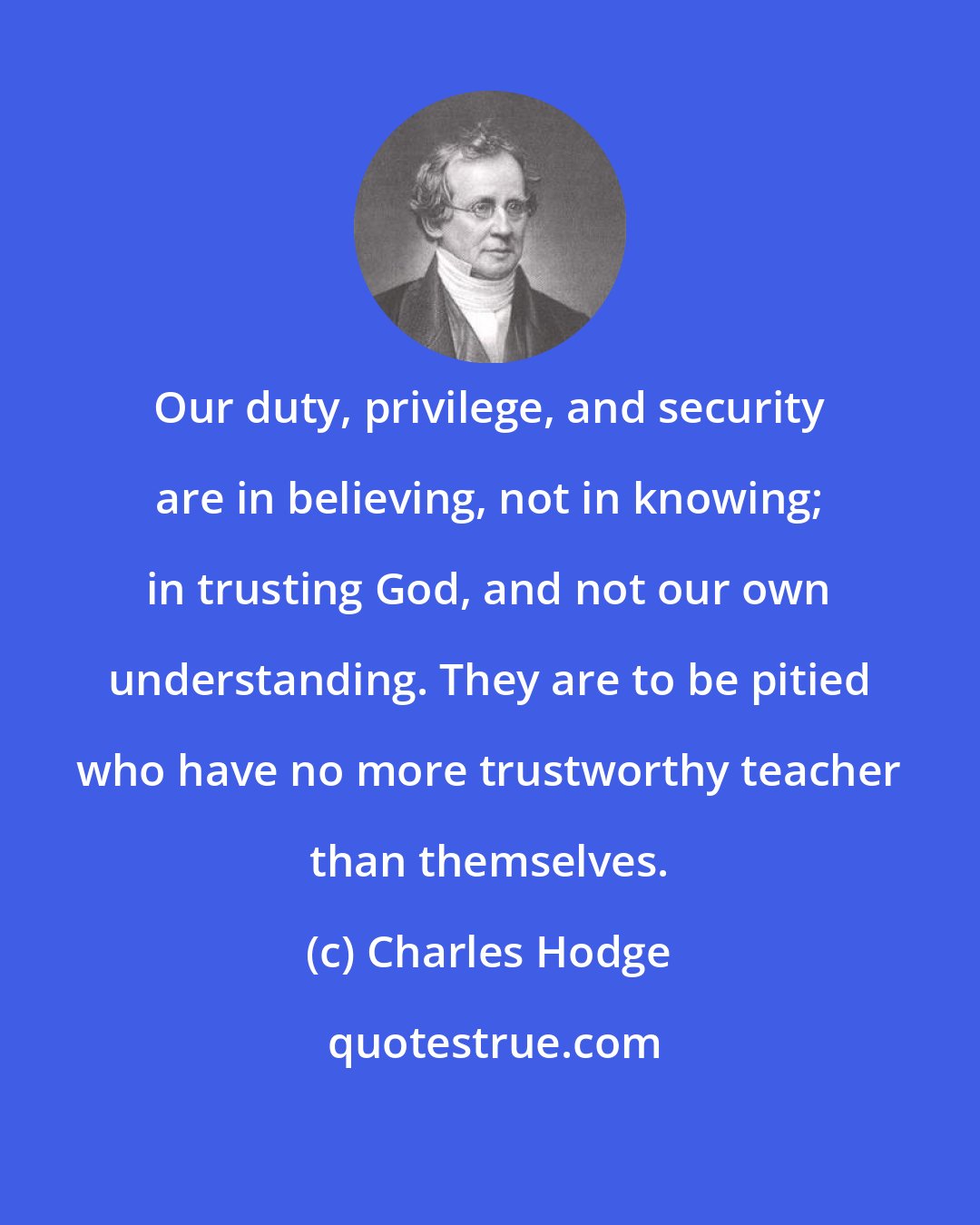 Charles Hodge: Our duty, privilege, and security are in believing, not in knowing; in trusting God, and not our own understanding. They are to be pitied who have no more trustworthy teacher than themselves.