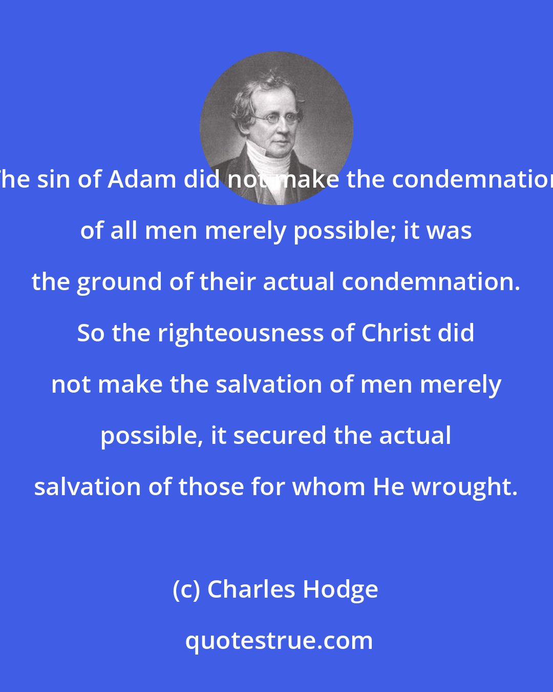 Charles Hodge: The sin of Adam did not make the condemnation of all men merely possible; it was the ground of their actual condemnation. So the righteousness of Christ did not make the salvation of men merely possible, it secured the actual salvation of those for whom He wrought.