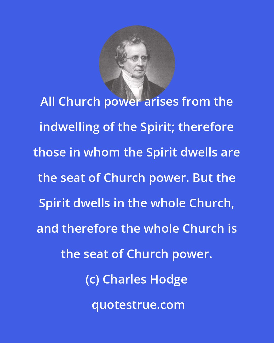 Charles Hodge: All Church power arises from the indwelling of the Spirit; therefore those in whom the Spirit dwells are the seat of Church power. But the Spirit dwells in the whole Church, and therefore the whole Church is the seat of Church power.