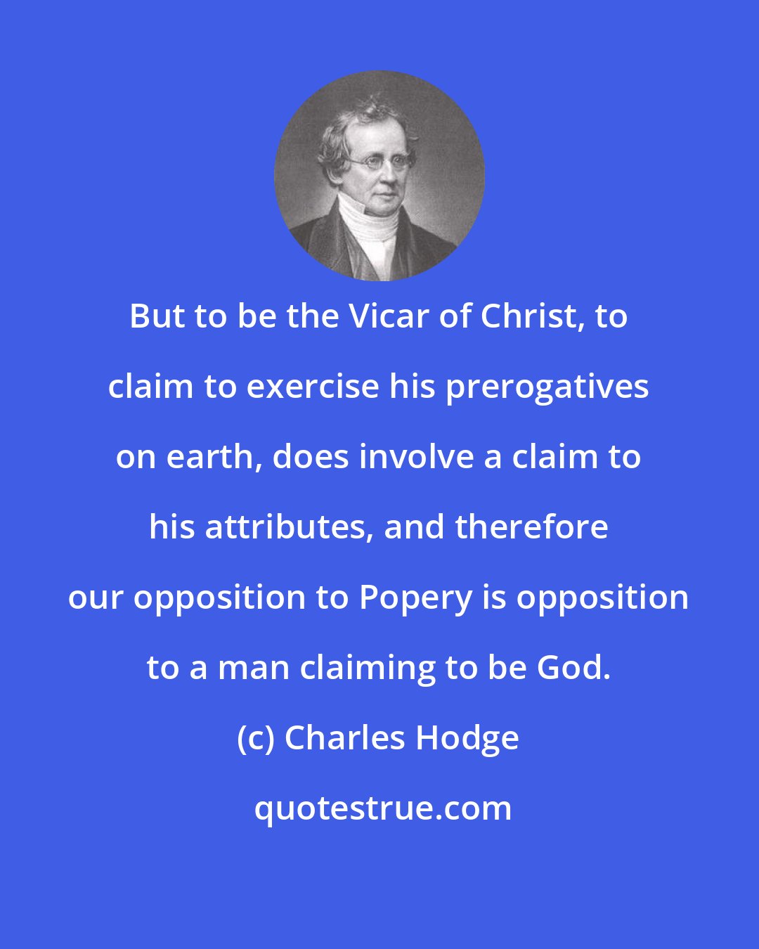 Charles Hodge: But to be the Vicar of Christ, to claim to exercise his prerogatives on earth, does involve a claim to his attributes, and therefore our opposition to Popery is opposition to a man claiming to be God.