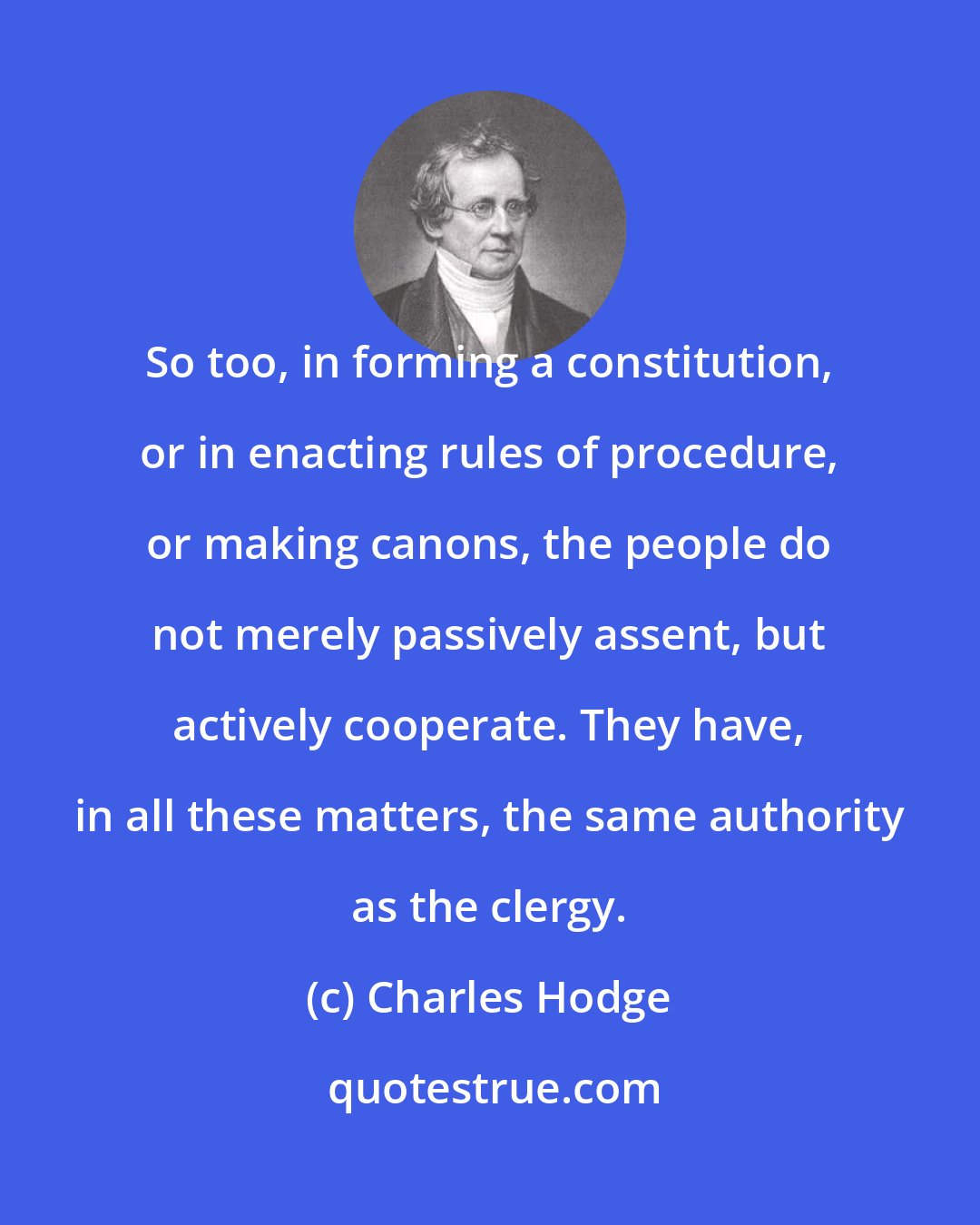 Charles Hodge: So too, in forming a constitution, or in enacting rules of procedure, or making canons, the people do not merely passively assent, but actively cooperate. They have, in all these matters, the same authority as the clergy.