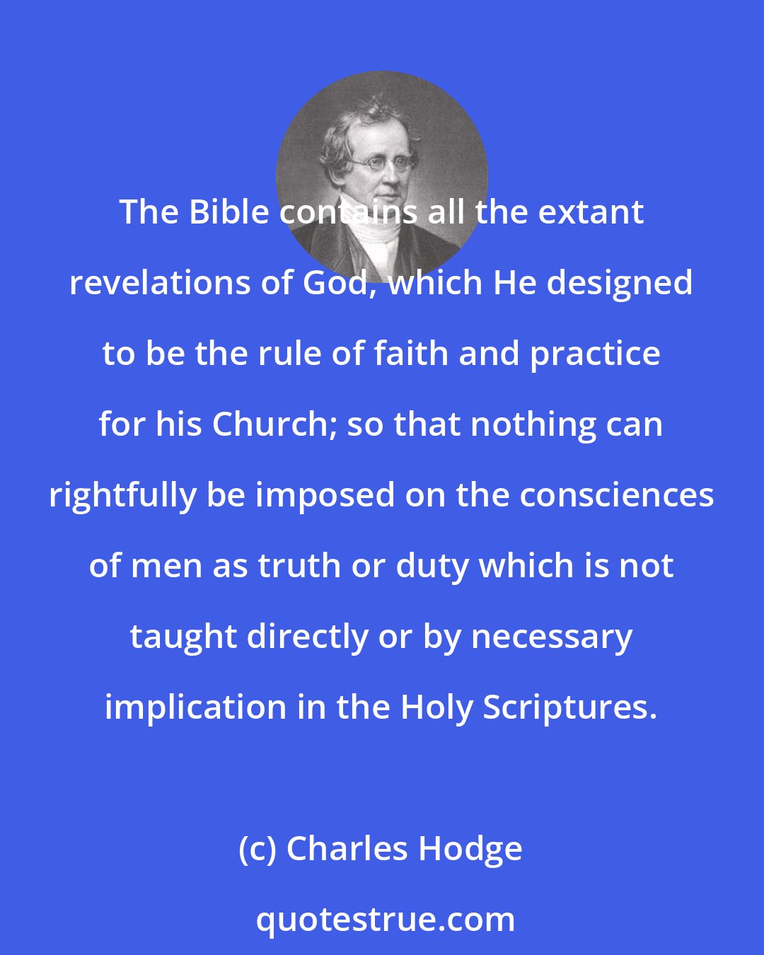 Charles Hodge: The Bible contains all the extant revelations of God, which He designed to be the rule of faith and practice for his Church; so that nothing can rightfully be imposed on the consciences of men as truth or duty which is not taught directly or by necessary implication in the Holy Scriptures.