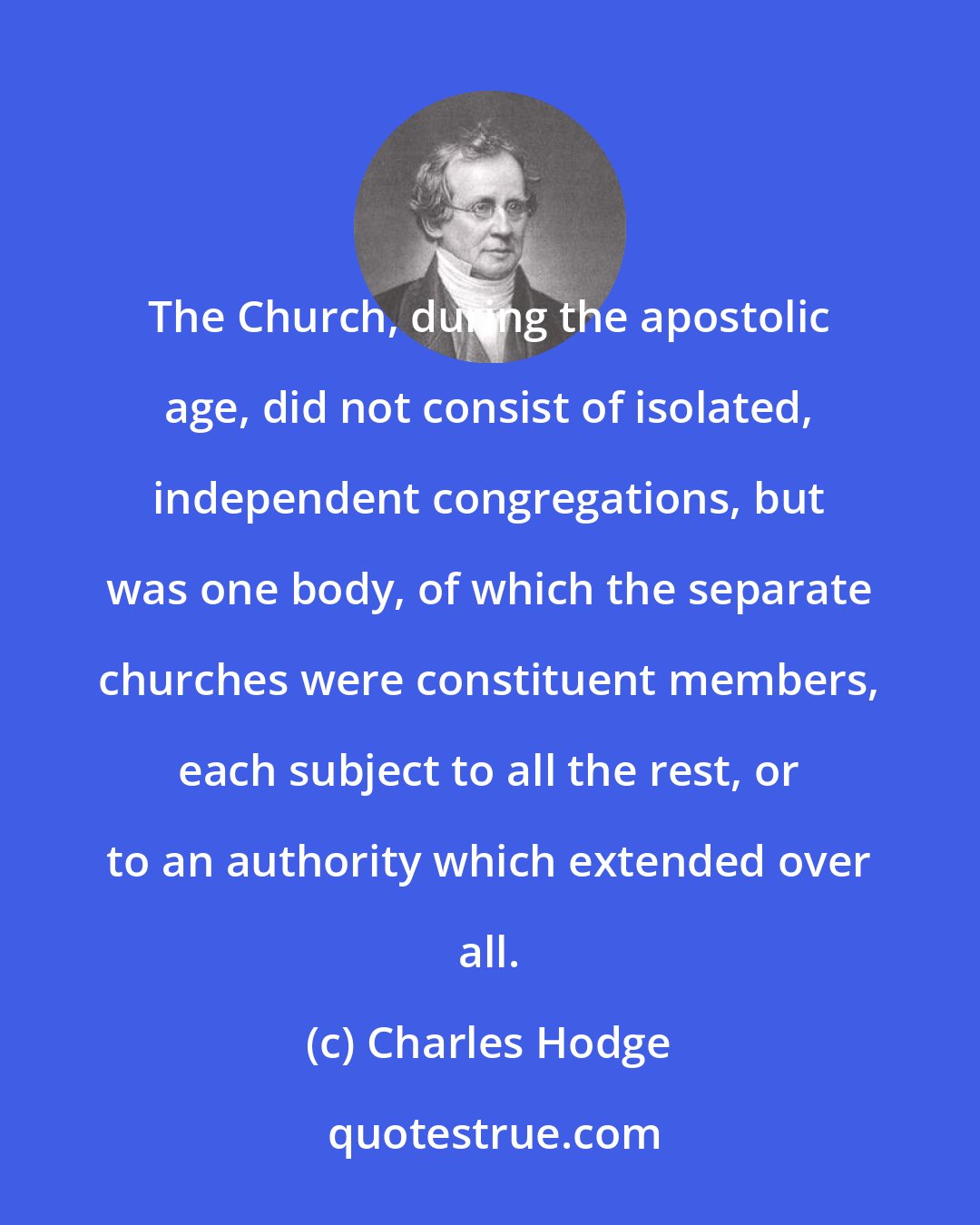 Charles Hodge: The Church, during the apostolic age, did not consist of isolated, independent congregations, but was one body, of which the separate churches were constituent members, each subject to all the rest, or to an authority which extended over all.