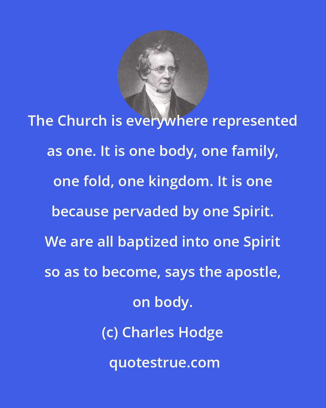 Charles Hodge: The Church is everywhere represented as one. It is one body, one family, one fold, one kingdom. It is one because pervaded by one Spirit. We are all baptized into one Spirit so as to become, says the apostle, on body.