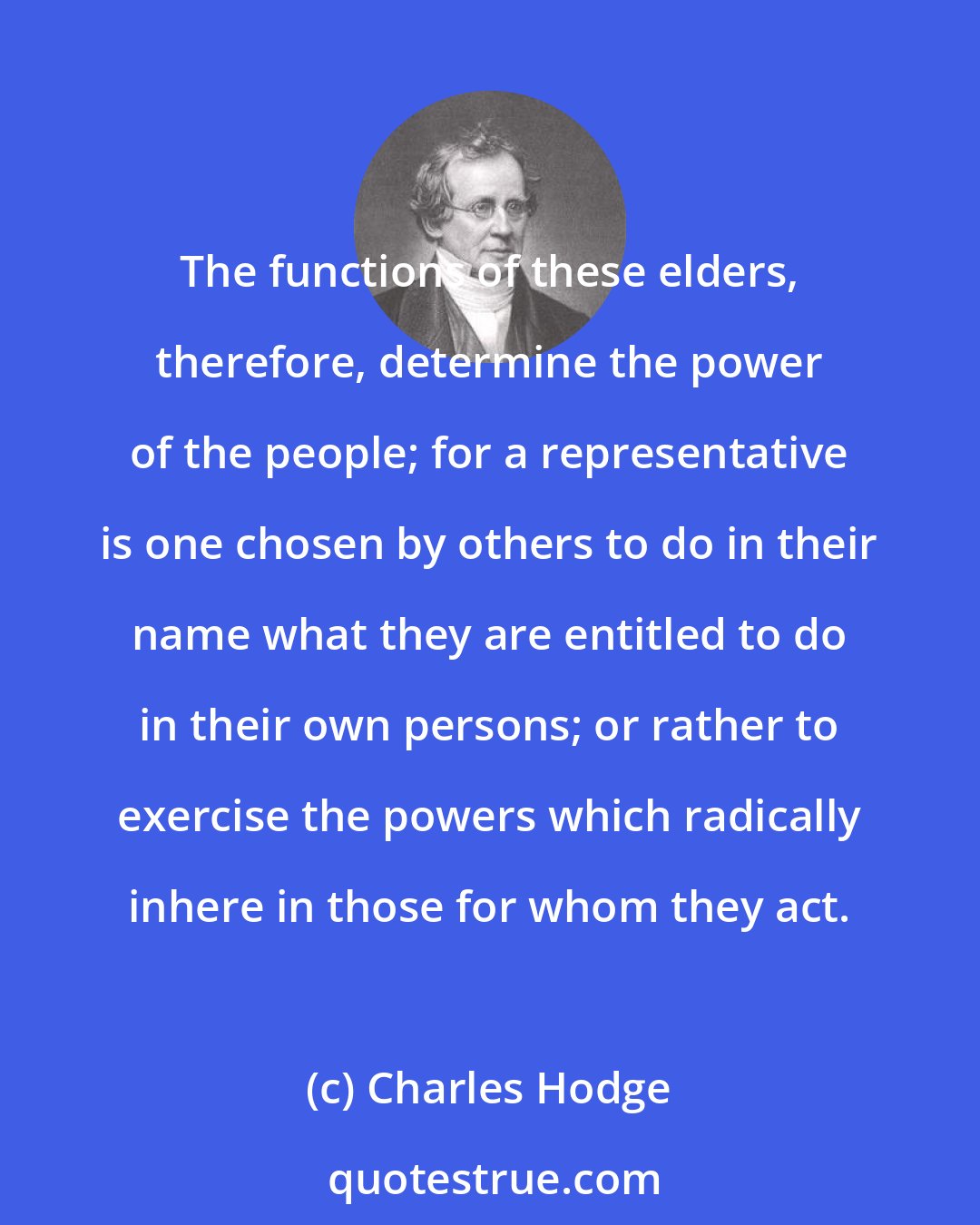 Charles Hodge: The functions of these elders, therefore, determine the power of the people; for a representative is one chosen by others to do in their name what they are entitled to do in their own persons; or rather to exercise the powers which radically inhere in those for whom they act.