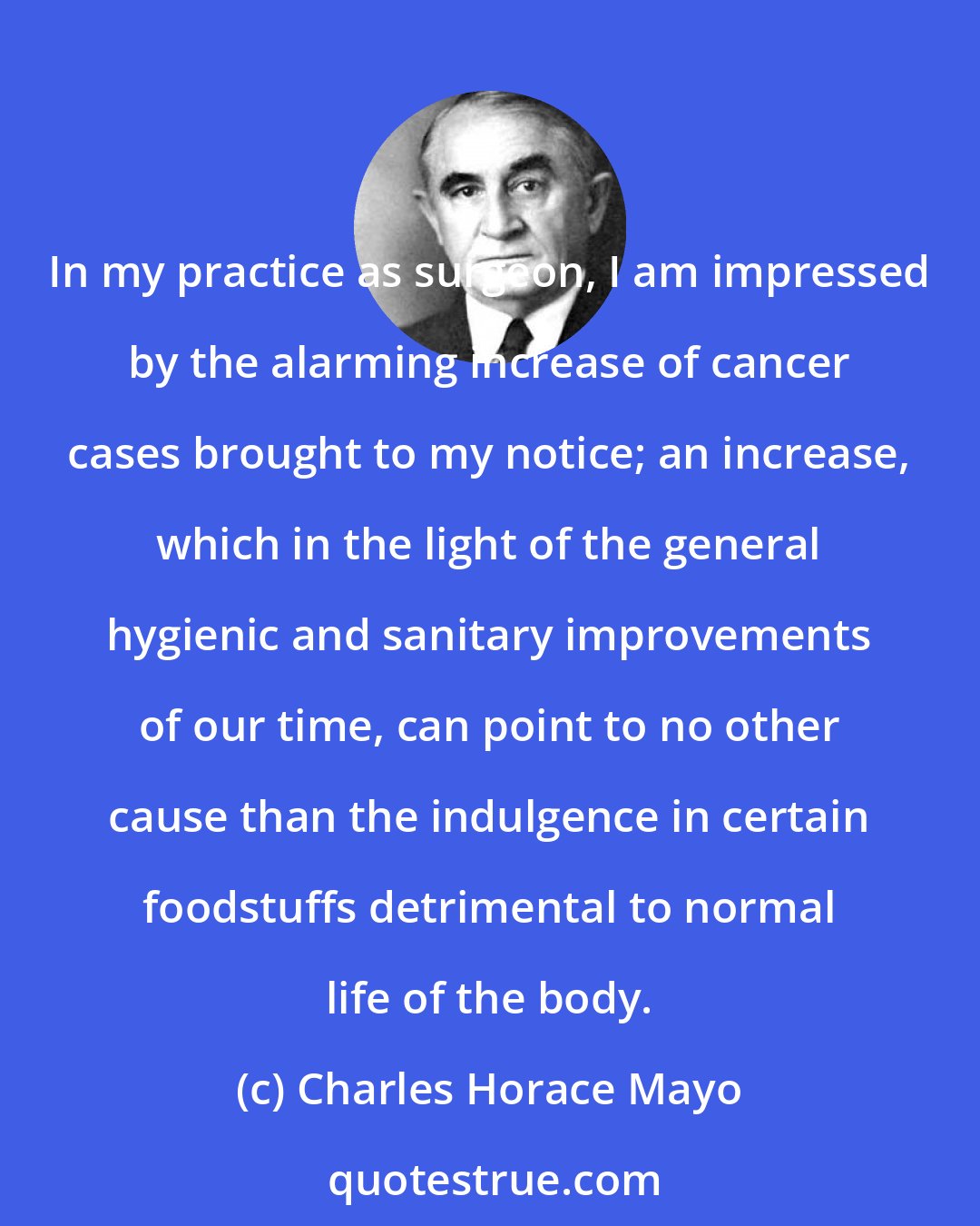 Charles Horace Mayo: In my practice as surgeon, I am impressed by the alarming increase of cancer cases brought to my notice; an increase, which in the light of the general hygienic and sanitary improvements of our time, can point to no other cause than the indulgence in certain foodstuffs detrimental to normal life of the body.