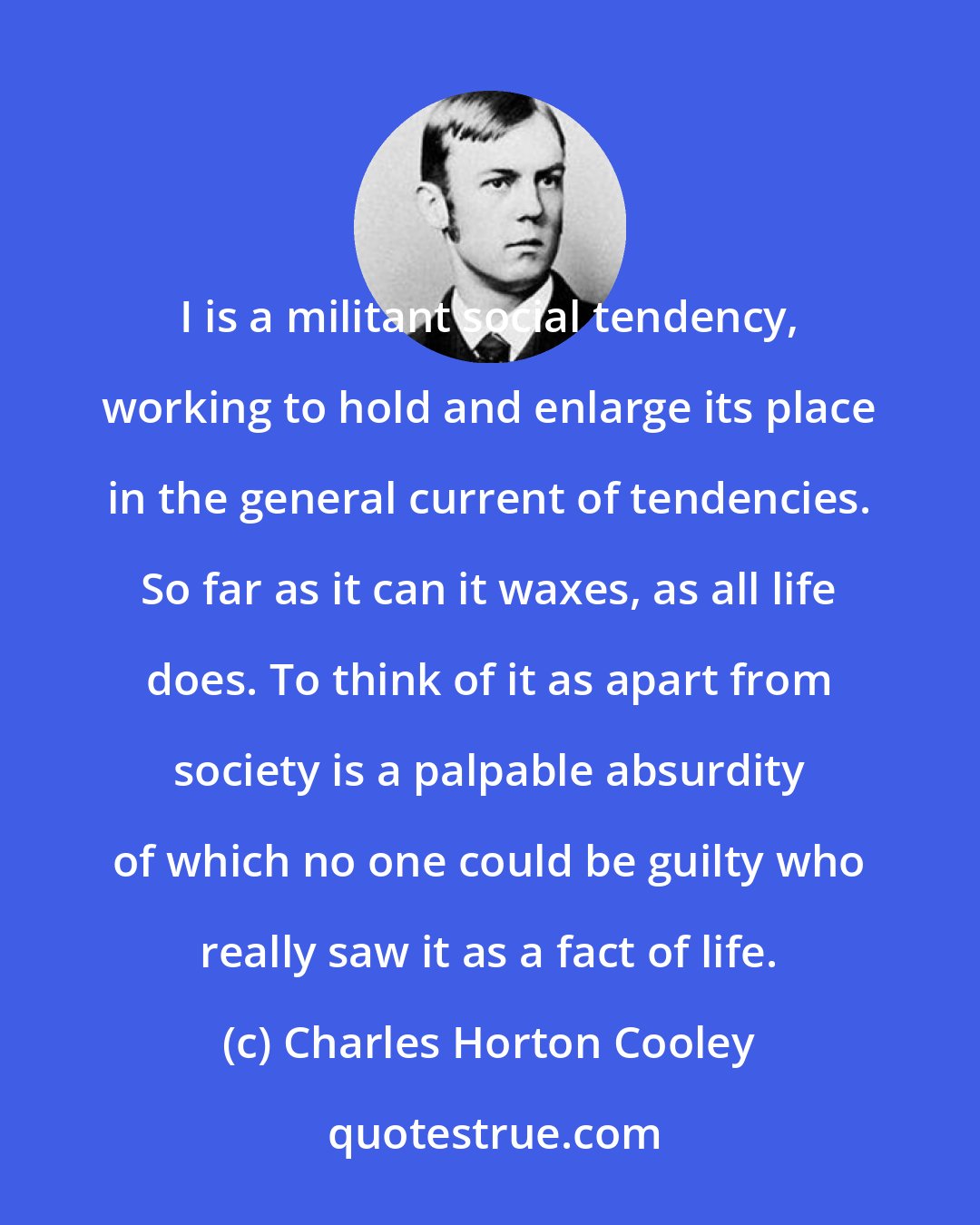 Charles Horton Cooley: I is a militant social tendency, working to hold and enlarge its place in the general current of tendencies. So far as it can it waxes, as all life does. To think of it as apart from society is a palpable absurdity of which no one could be guilty who really saw it as a fact of life.