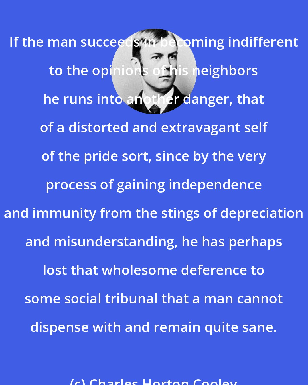 Charles Horton Cooley: If the man succeeds in becoming indifferent to the opinions of his neighbors he runs into another danger, that of a distorted and extravagant self of the pride sort, since by the very process of gaining independence and immunity from the stings of depreciation and misunderstanding, he has perhaps lost that wholesome deference to some social tribunal that a man cannot dispense with and remain quite sane.