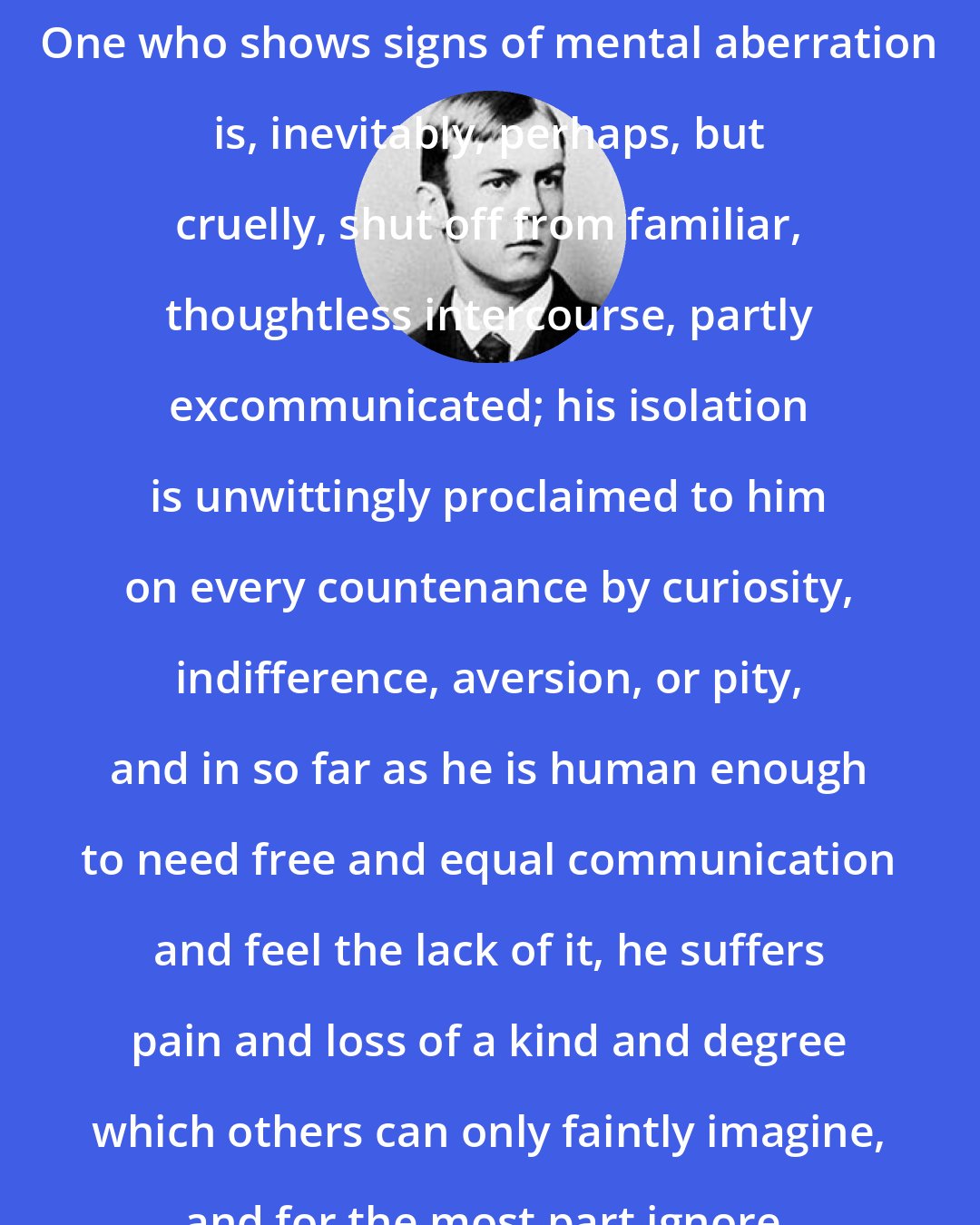 Charles Horton Cooley: One who shows signs of mental aberration is, inevitably, perhaps, but cruelly, shut off from familiar, thoughtless intercourse, partly excommunicated; his isolation is unwittingly proclaimed to him on every countenance by curiosity, indifference, aversion, or pity, and in so far as he is human enough to need free and equal communication and feel the lack of it, he suffers pain and loss of a kind and degree which others can only faintly imagine, and for the most part ignore.