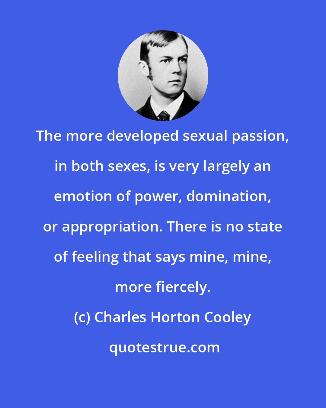 Charles Horton Cooley: The more developed sexual passion, in both sexes, is very largely an emotion of power, domination, or appropriation. There is no state of feeling that says mine, mine, more fiercely.